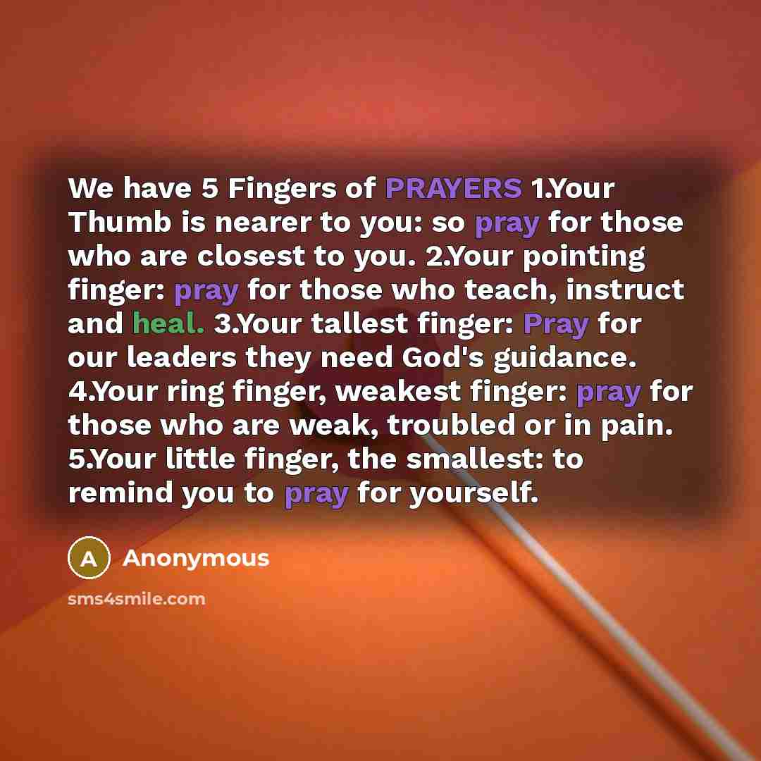 “We have 5 Fingers of PRAYERS 1.Your Thumb is nearer to you: so pray for those who are closest to you. 2.Your pointing finger: pray for those who teach, instruct and heal. 3.Your tallest finger: Pray for our leaders they need God's guidance. 4.Your ring finger, weakest finger: pray for those who…” quote by Anonymous