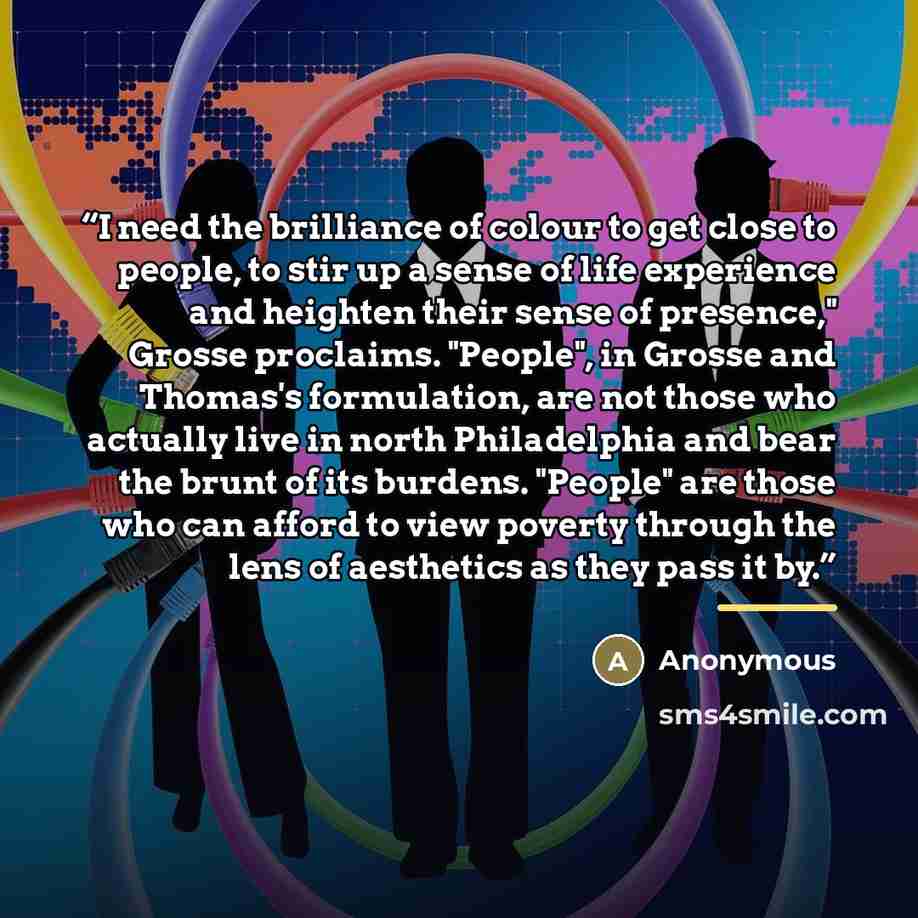 “I need the brilliance of colour to get close to people, to stir up a sense of life experience and heighten their sense of presence," Grosse proclaims. "People", in Grosse and Thomas's formulation, are not those who actually live in north Philadelphia and bear the brunt of its burdens. "People" are…” quote by Anonymous