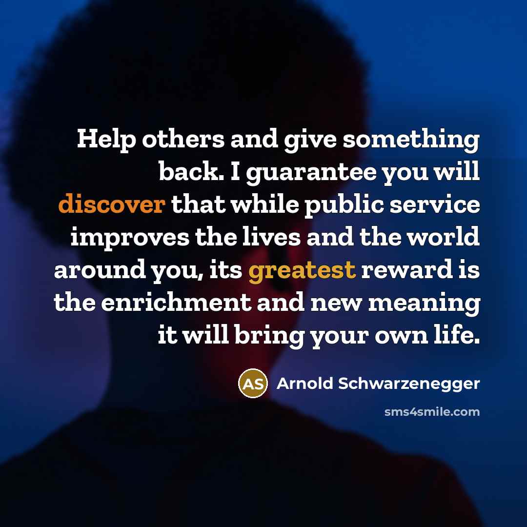 “Help others and give something back. I guarantee you will discover that while public service improves the lives and the world around you, its greatest reward is the enrichment and new meaning it will bring your own life.” quote by Arnold Schwarzenegger