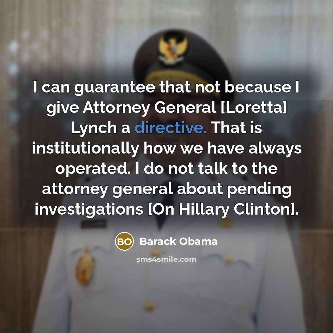 “I can guarantee that not because I give Attorney General [Loretta] Lynch a directive. That is institutionally how we have always operated. I do not talk to the attorney general about pending investigations [On Hillary Clinton].” quote by Barack Obama