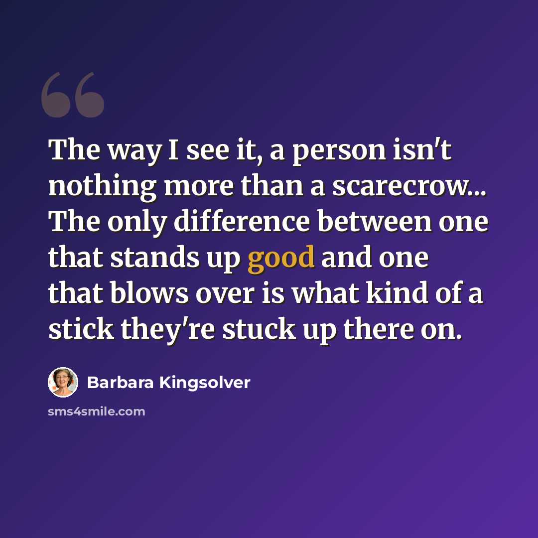 “The way I see it, a person isn't nothing more than a scarecrow... The only difference between one that stands up good and one that blows over is what kind of a stick they're stuck up there on.” quote by Barbara Kingsolver