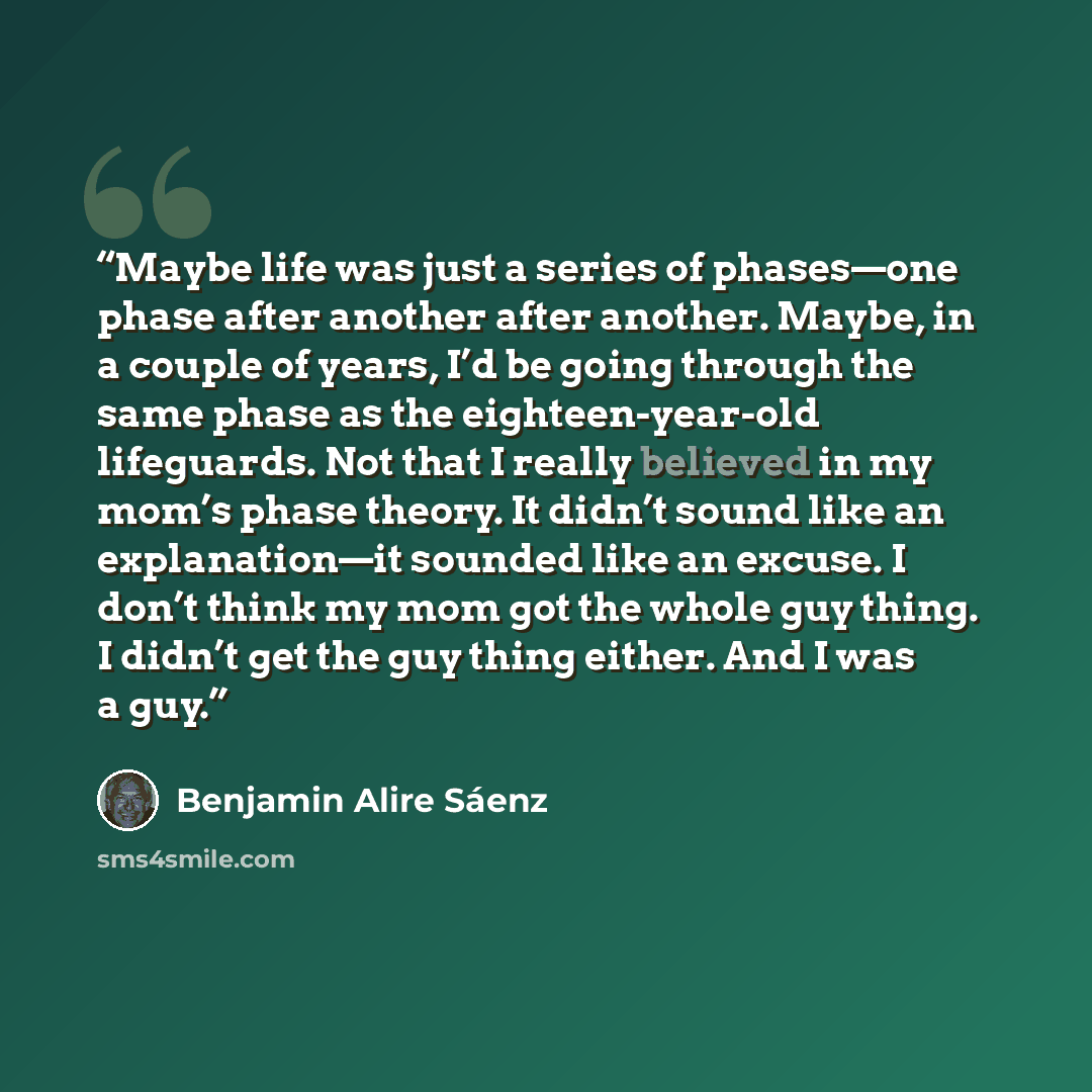“Maybe life was just a series of phases—one phase after another after another. Maybe, in a couple of years, I’d be going through the same phase as the eighteen-year-old lifeguards. Not that I really believed in my mom’s phase theory. It didn’t sound like an explanation—it sounded like an excuse. I…” quote by Benjamin Alire Sáenz