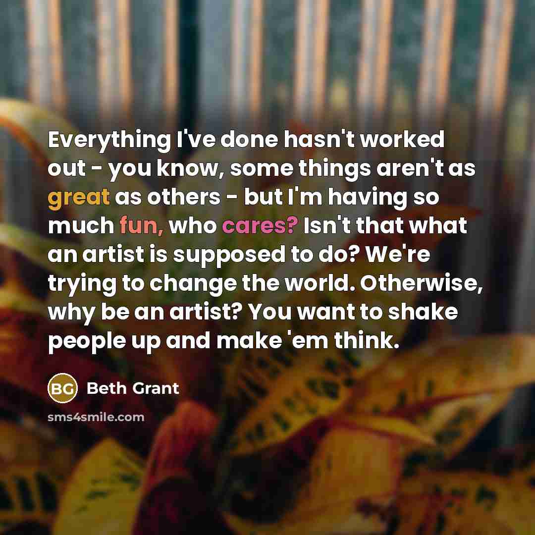 “Everything I've done hasn't worked out - you know, some things aren't as great as others - but I'm having so much fun, who cares? Isn't that what an artist is supposed to do? We're trying to change the world. Otherwise, why be an artist? You want to shake people up and make 'em think.” quote by Beth Grant
