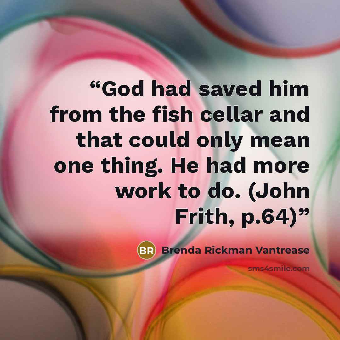 “God had saved him from the fish cellar and that could only mean one thing. He had more work to do. (John Frith, p.64)” quote by Brenda Rickman Vantrease