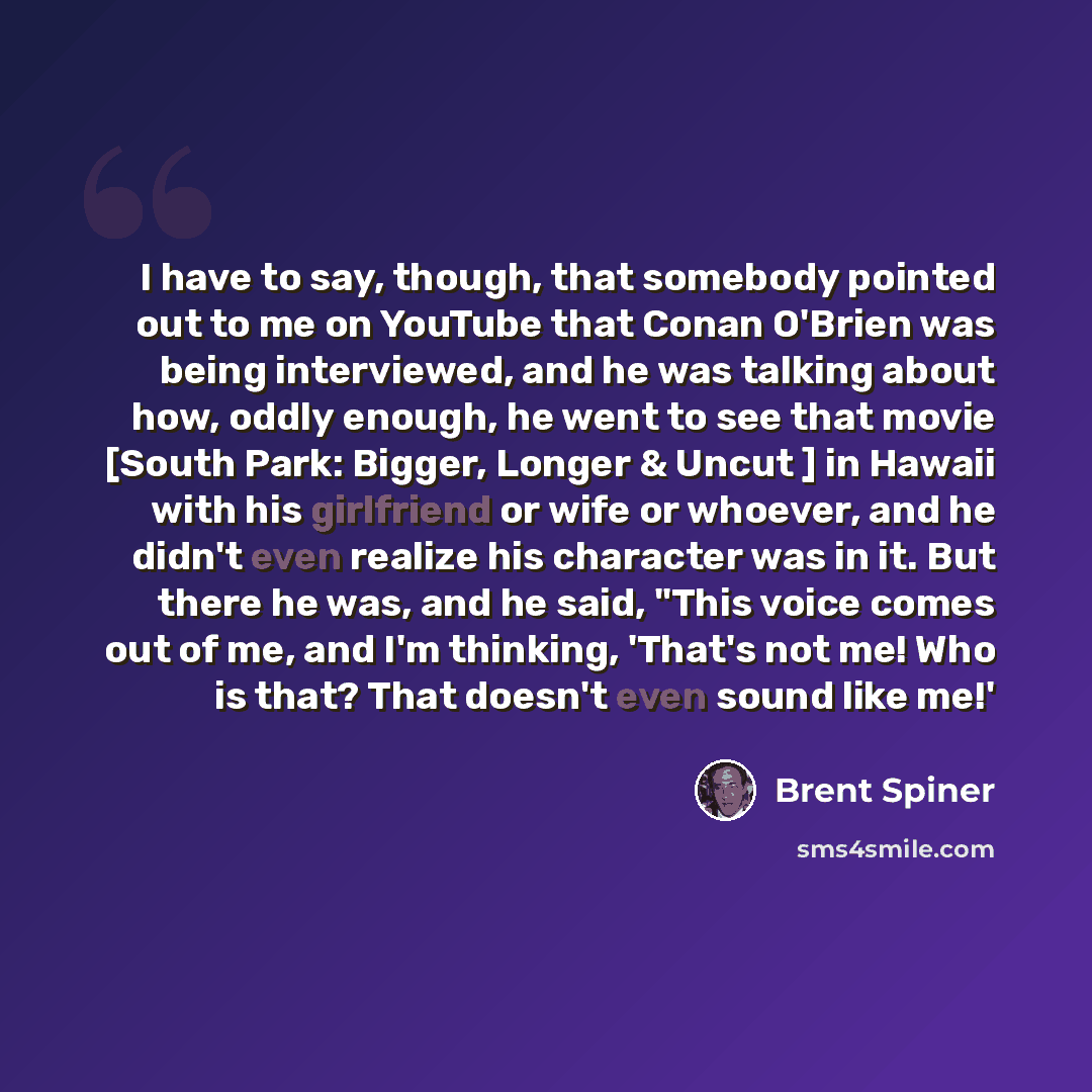 “I have to say, though, that somebody pointed out to me on YouTube that Conan O'Brien was being interviewed, and he was talking about how, oddly enough, he went to see that movie [South Park: Bigger, Longer & Uncut ] in Hawaii with his girlfriend or wife or whoever, and he didn't even realize his…” quote by Brent Spiner