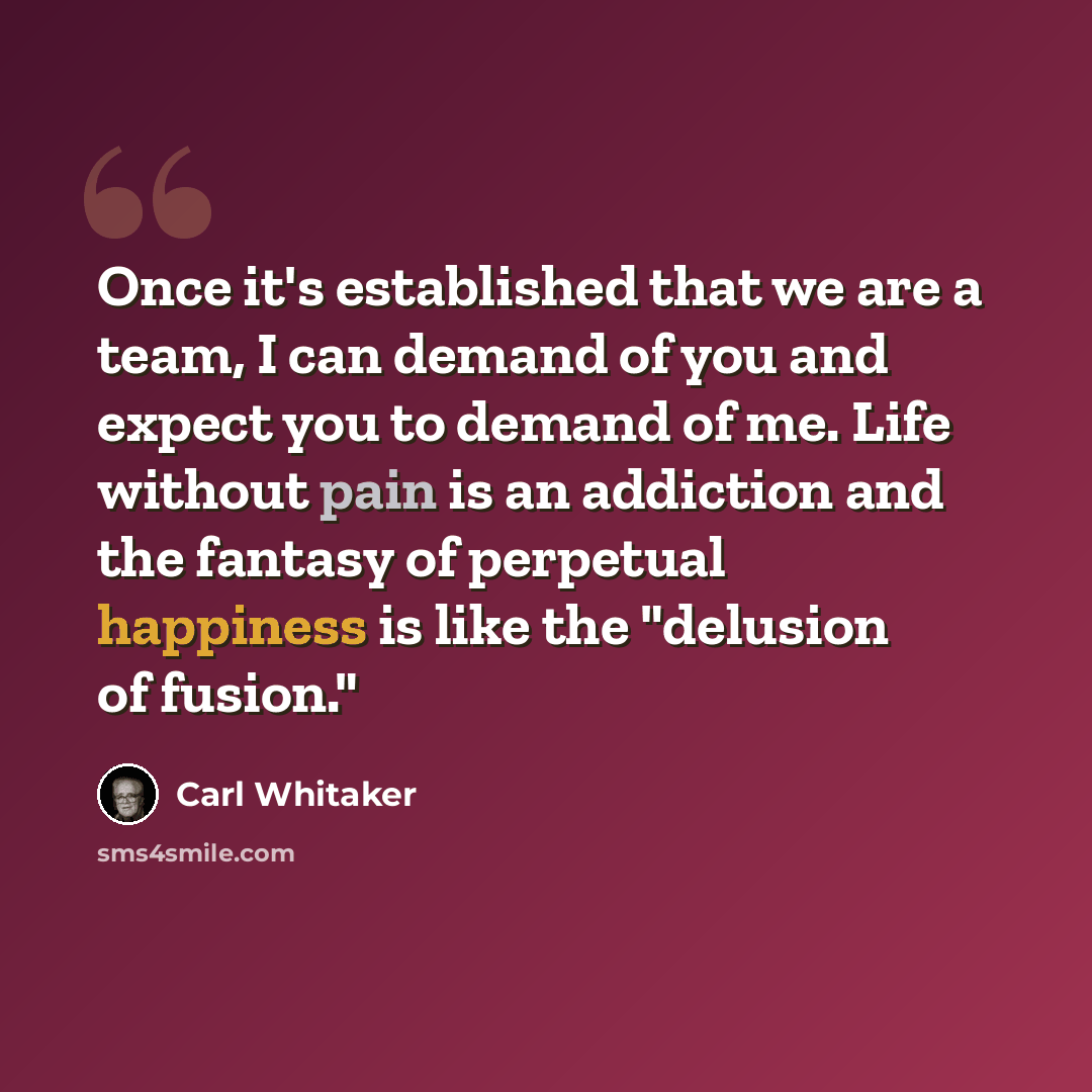 “Once it's established that we are a team, I can demand of you and expect you to demand of me. Life without pain is an addiction and the fantasy of perpetual happiness is like the "delusion of fusion."” quote by Carl Whitaker