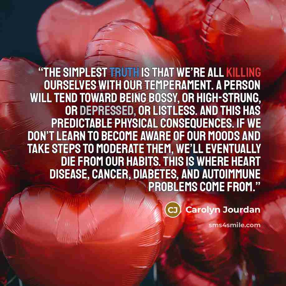 “The simplest truth is that we’re all killing ourselves with our temperament. A person will tend toward being bossy, or high-strung, or depressed, or listless. And this has predictable physical consequences. If we don’t learn to become aware of our moods and take steps to moderate them, we’ll…” quote by Carolyn Jourdan
