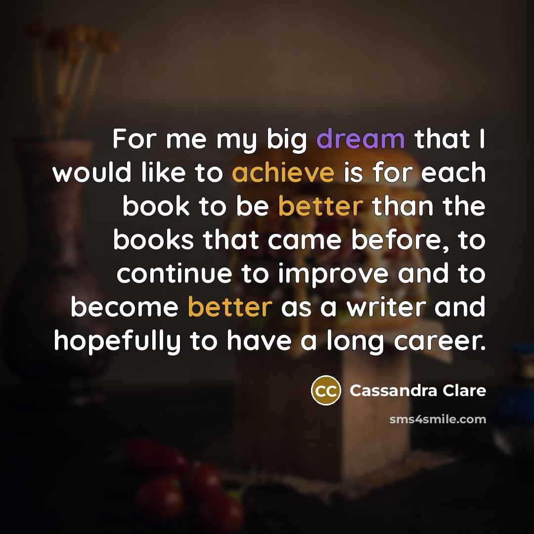 “For me my big dream that I would like to achieve is for each book to be better than the books that came before, to continue to improve and to become better as a writer and hopefully to have a long career.” quote by Cassandra Clare