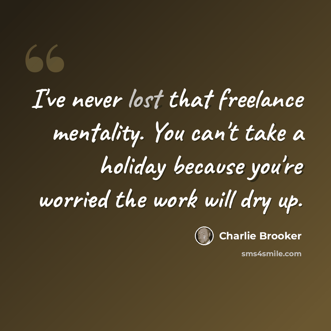 “I've never lost that freelance mentality. You can't take a holiday because you're worried the work will dry up.” quote by Charlie Brooker