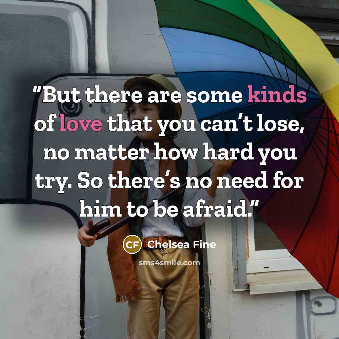 “But there are some kinds of love that you can’t lose, no matter how hard you try. So there’s no need for him to be afraid.” quote by Chelsea Fine