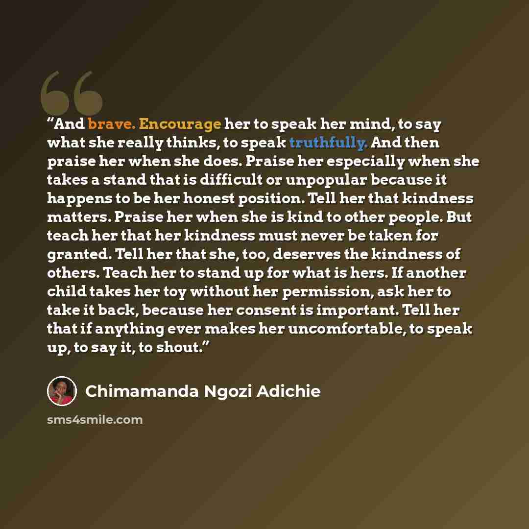 “And brave. Encourage her to speak her mind, to say what she really thinks, to speak truthfully. And then praise her when she does. Praise her especially when she takes a stand that is difficult or unpopular because it happens to be her honest position. Tell her that kindness matters. Praise her…” quote by Chimamanda Ngozi Adichie