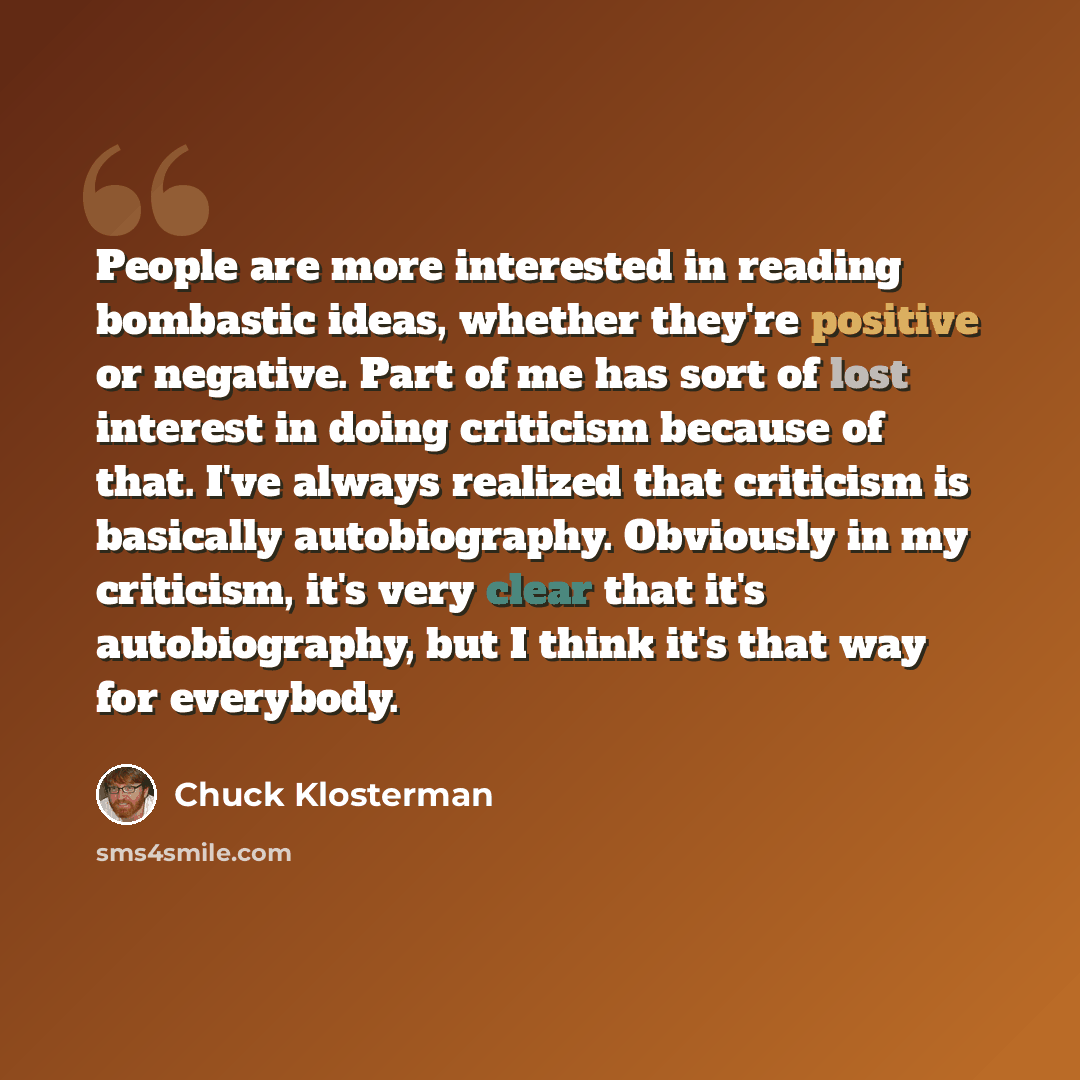 “People are more interested in reading bombastic ideas, whether they're positive or negative. Part of me has sort of lost interest in doing criticism because of that. I've always realized that criticism is basically autobiography. Obviously in my criticism, it's very clear that it's autobiography…” quote by Chuck Klosterman