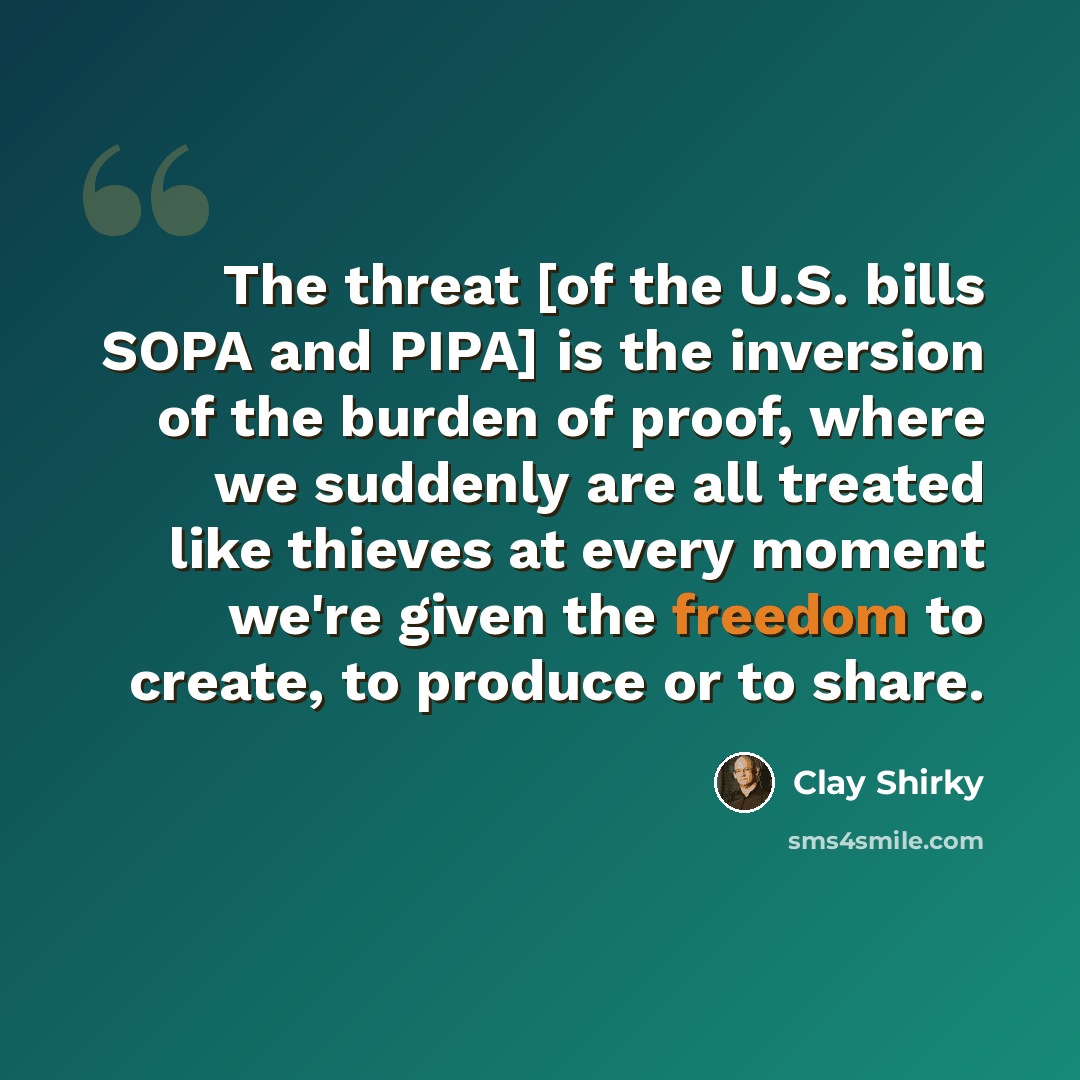“The threat [of the U.S. bills SOPA and PIPA] is the inversion of the burden of proof, where we suddenly are all treated like thieves at every moment we're given the freedom to create, to produce or to share.” quote by Clay Shirky