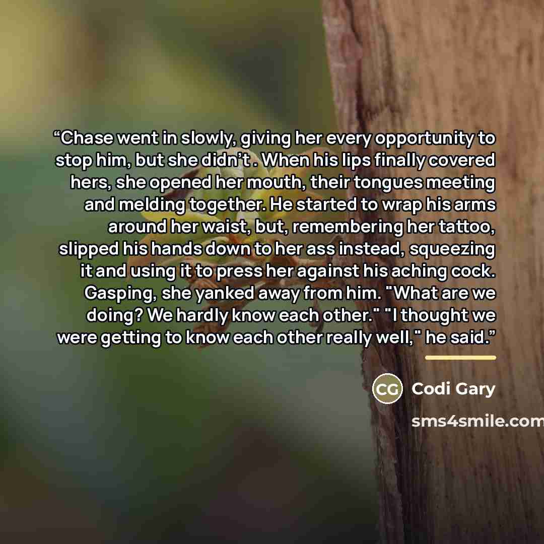 “Chase went in slowly, giving her every opportunity to stop him, but she didn't . When his lips finally covered hers, she opened her mouth, their tongues meeting and melding together. He started to wrap his arms around her waist, but, remembering her tattoo, slipped his hands down to her ass…” quote by Codi Gary