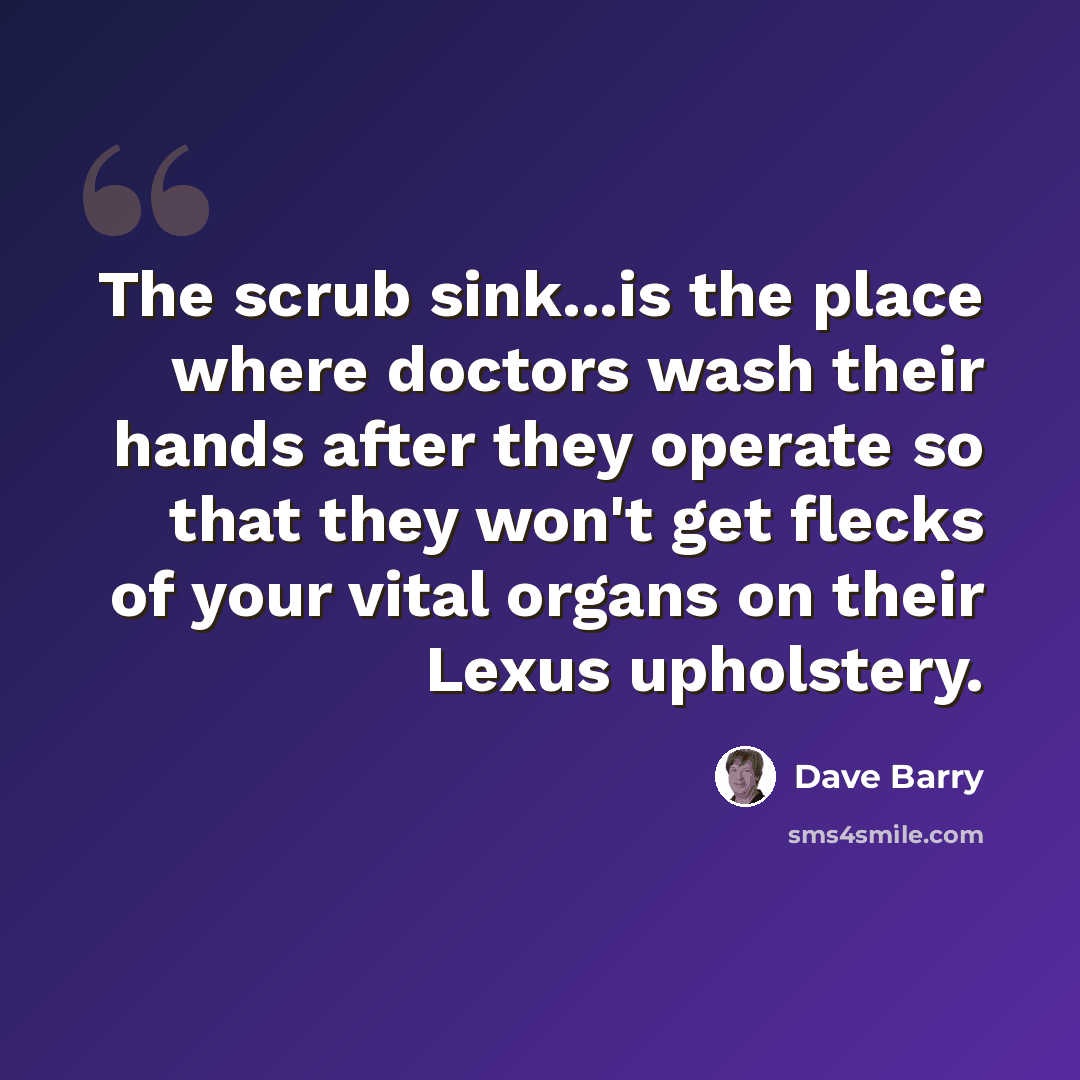 “The scrub sink...is the place where doctors wash their hands after they operate so that they won't get flecks of your vital organs on their Lexus upholstery.” quote by Dave Barry