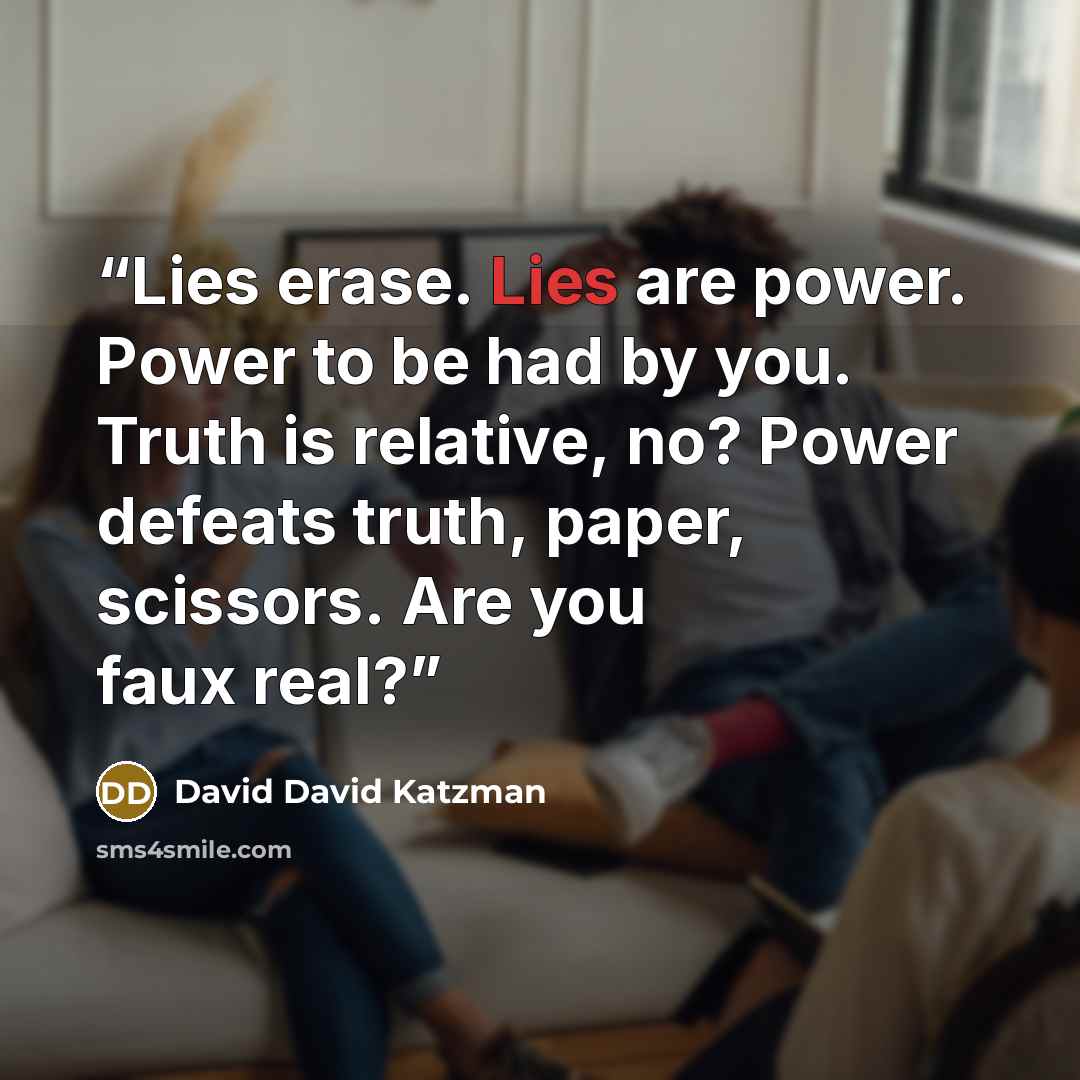 “Lies erase. Lies are power. Power to be had by you. Truth is relative, no? Power defeats truth, paper, scissors. Are you faux real?” quote by David David Katzman