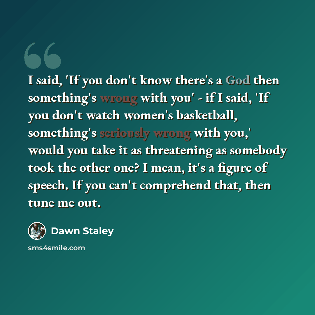 “I said, 'If you don't know there's a God then something's wrong with you' - if I said, 'If you don't watch women's basketball, something's seriously wrong with you,' would you take it as threatening as somebody took the other one? I mean, it's a figure of speech. If you can't comprehend that, then…” quote by Dawn Staley