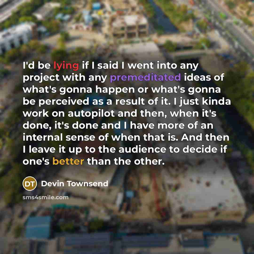 “I'd be lying if I said I went into any project with any premeditated ideas of what's gonna happen or what's gonna be perceived as a result of it. I just kinda work on autopilot and then, when it's done, it's done and I have more of an internal sense of when that is. And then I leave it up to the…” quote by Devin Townsend