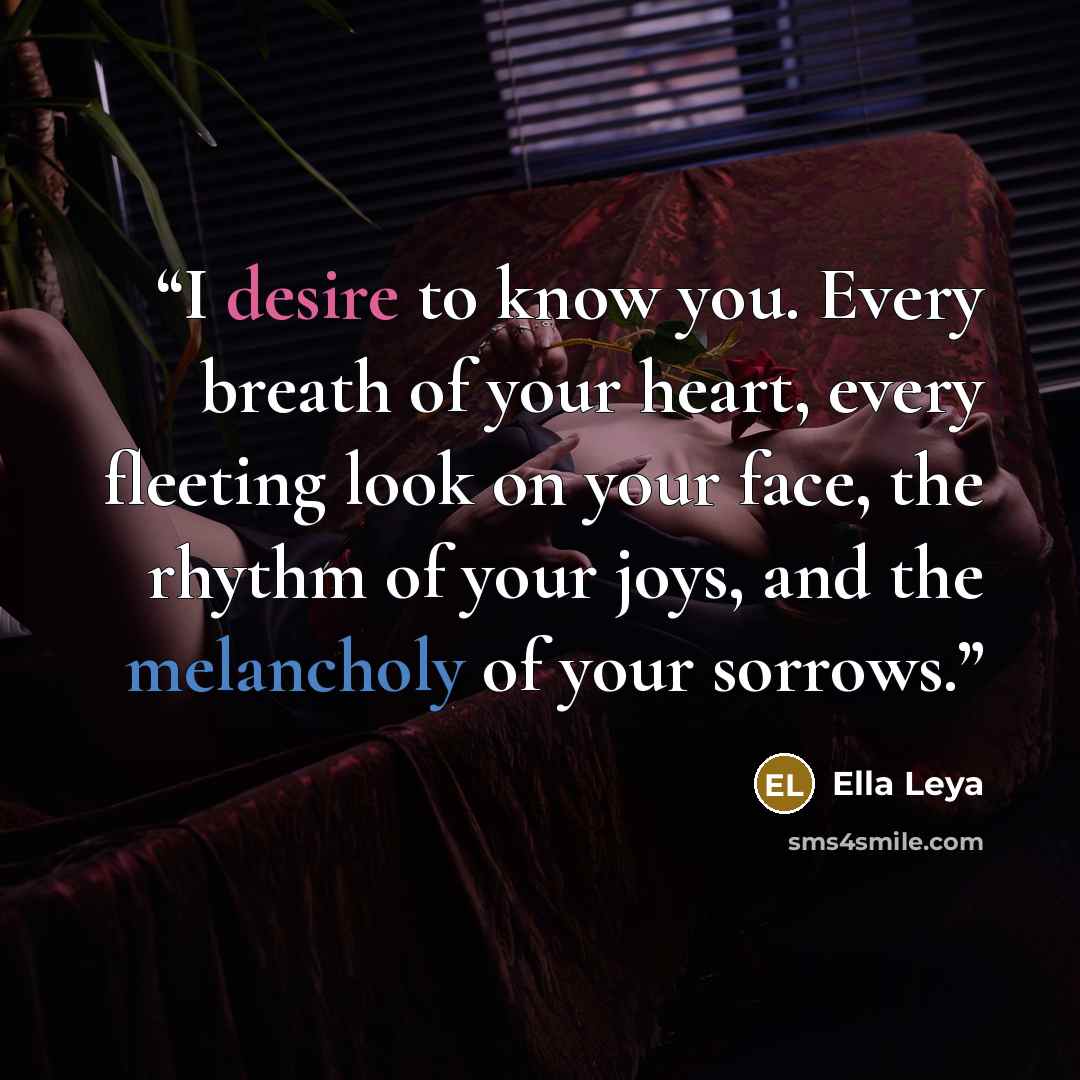 “I desire to know you. Every breath of your heart, every fleeting look on your face, the rhythm of your joys, and the melancholy of your sorrows.” quote by Ella Leya