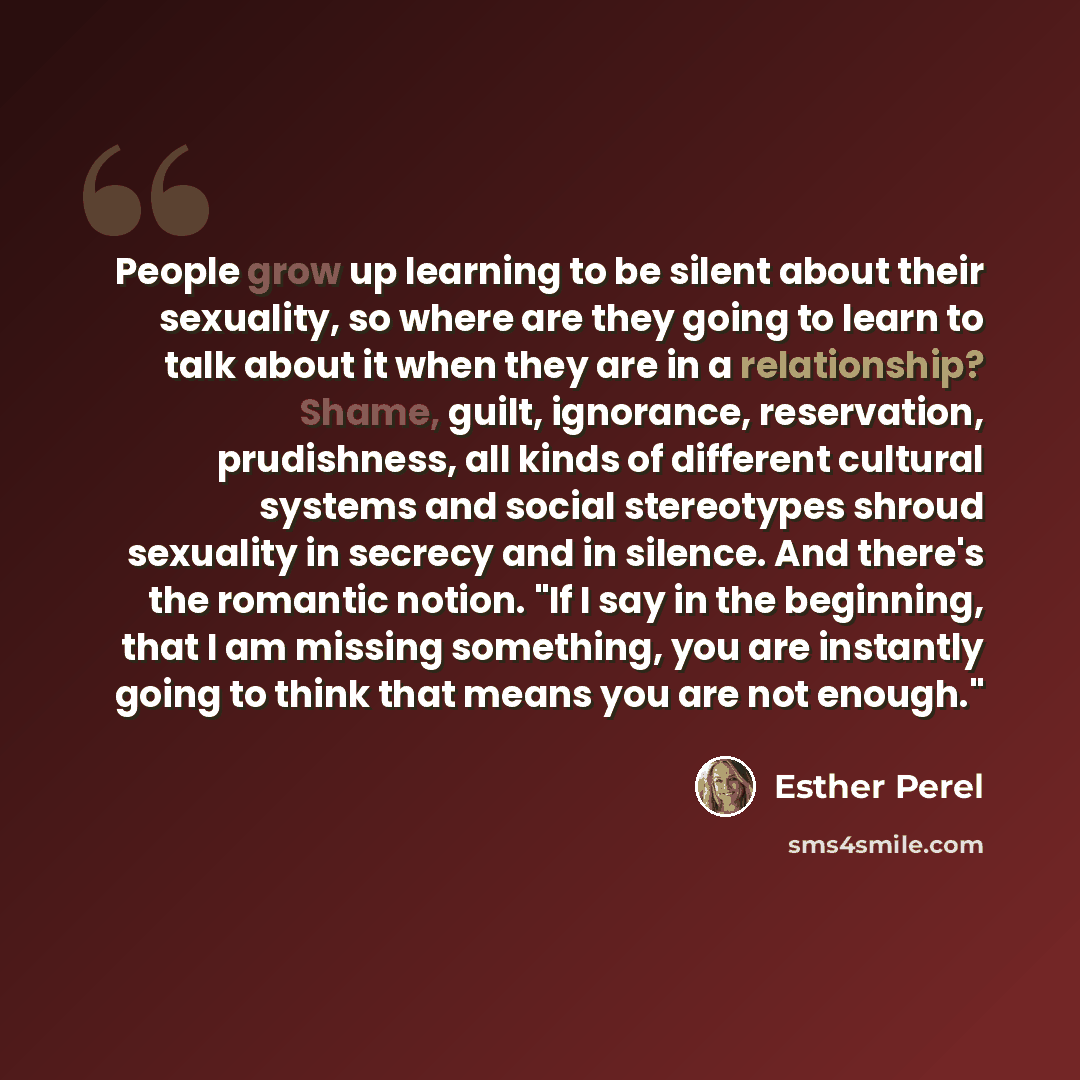 “People grow up learning to be silent about their sexuality, so where are they going to learn to talk about it when they are in a relationship? Shame, guilt, ignorance, reservation, prudishness, all kinds of different cultural systems and social stereotypes shroud sexuality in secrecy and in…” quote by Esther Perel