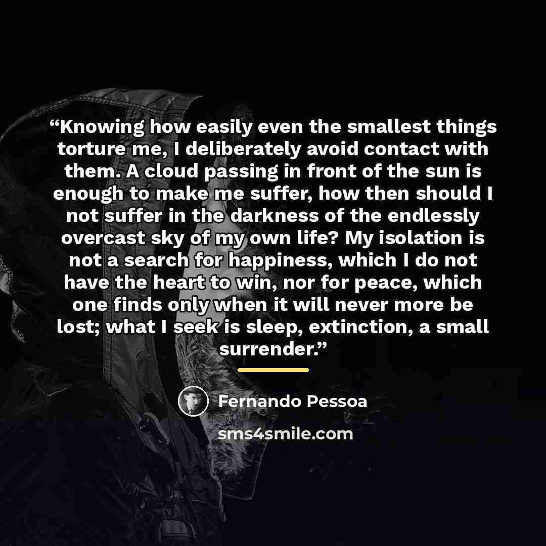 “Knowing how easily even the smallest things torture me, I deliberately avoid contact with them. A cloud passing in front of the sun is enough to make me suffer, how then should I not suffer in the darkness of the endlessly overcast sky of my own life? My isolation is not a search for happiness…” quote by Fernando Pessoa