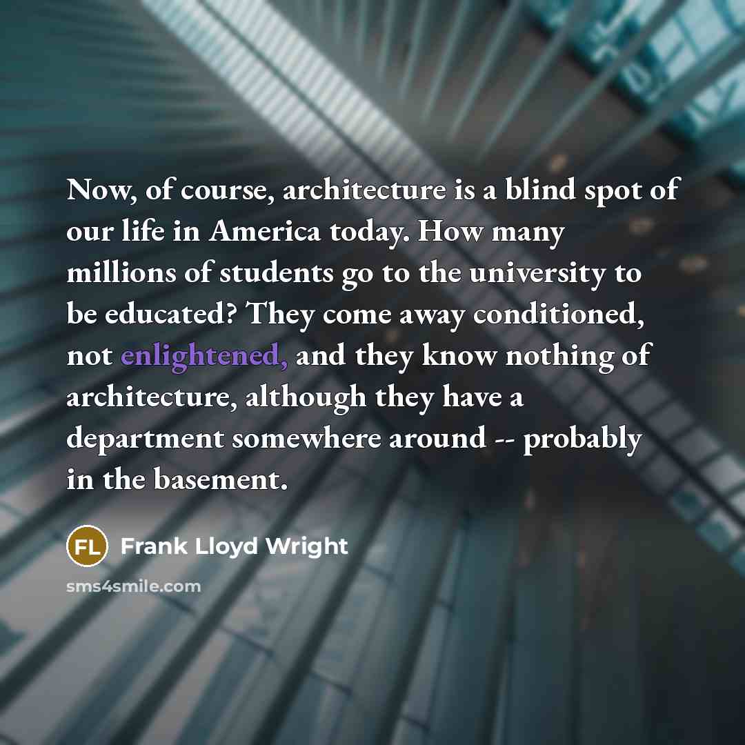 “Now, of course, architecture is a blind spot of our life in America today. How many millions of students go to the university to be educated? They come away conditioned, not enlightened, and they know nothing of architecture, although they have a department somewhere around -- probably in the…” quote by Frank Lloyd Wright