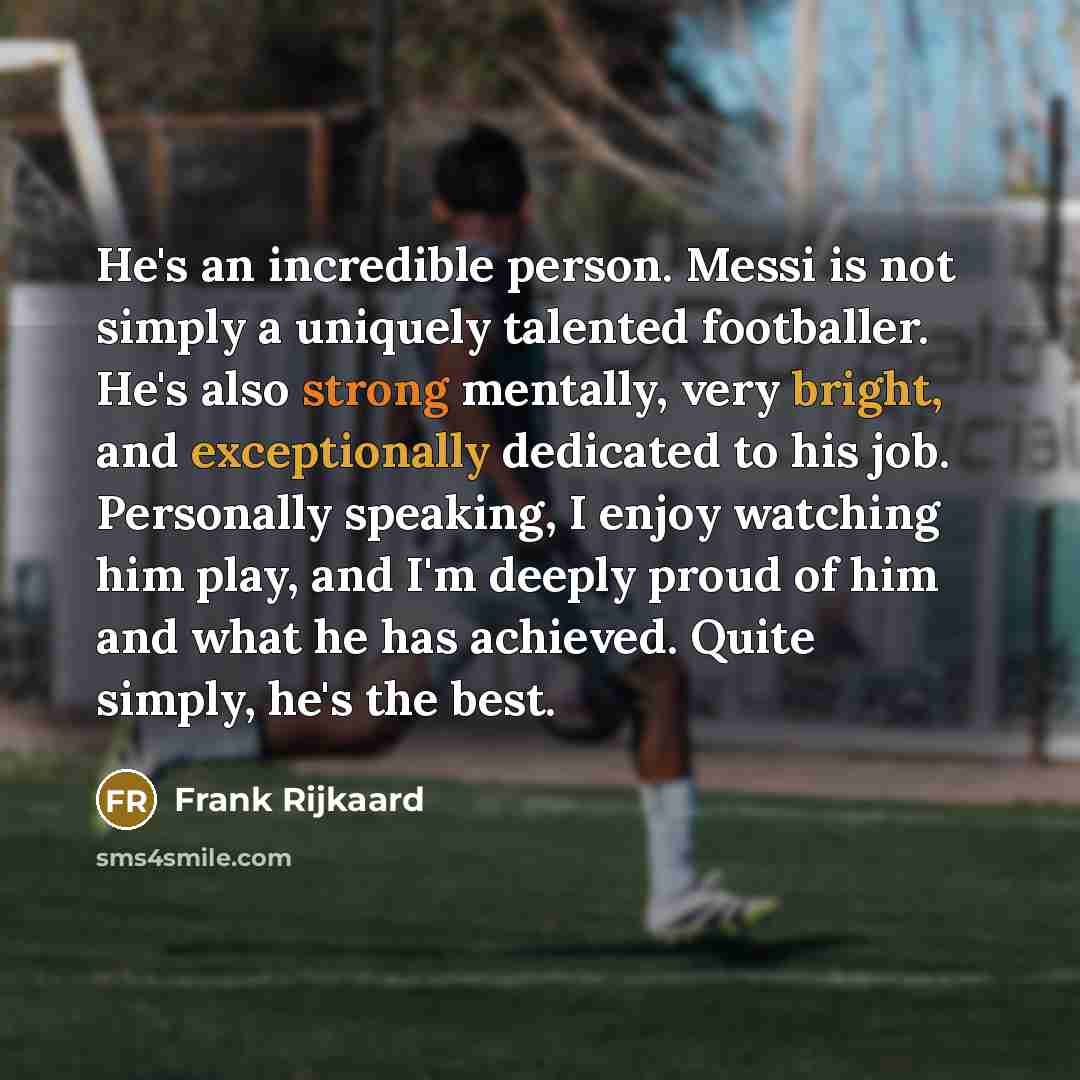 “He's an incredible person. Messi is not simply a uniquely talented footballer. He's also strong mentally, very bright, and exceptionally dedicated to his job. Personally speaking, I enjoy watching him play, and I'm deeply proud of him and what he has achieved. Quite simply, he's the best.” quote by Frank Rijkaard