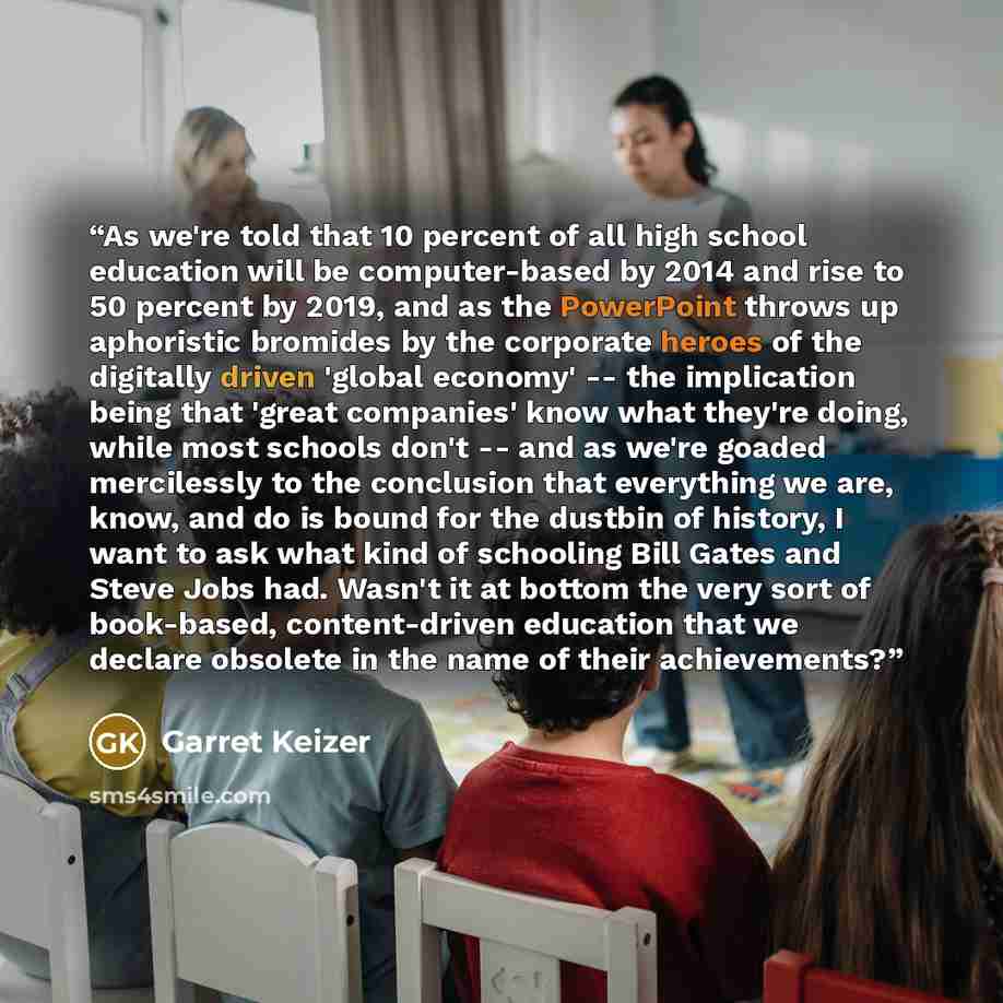 “As we're told that 10 percent of all high school education will be computer-based by 2014 and rise to 50 percent by 2019, and as the PowerPoint throws up aphoristic bromides by the corporate heroes of the digitally driven 'global economy' -- the implication being that 'great companies' know what…” quote by Garret Keizer