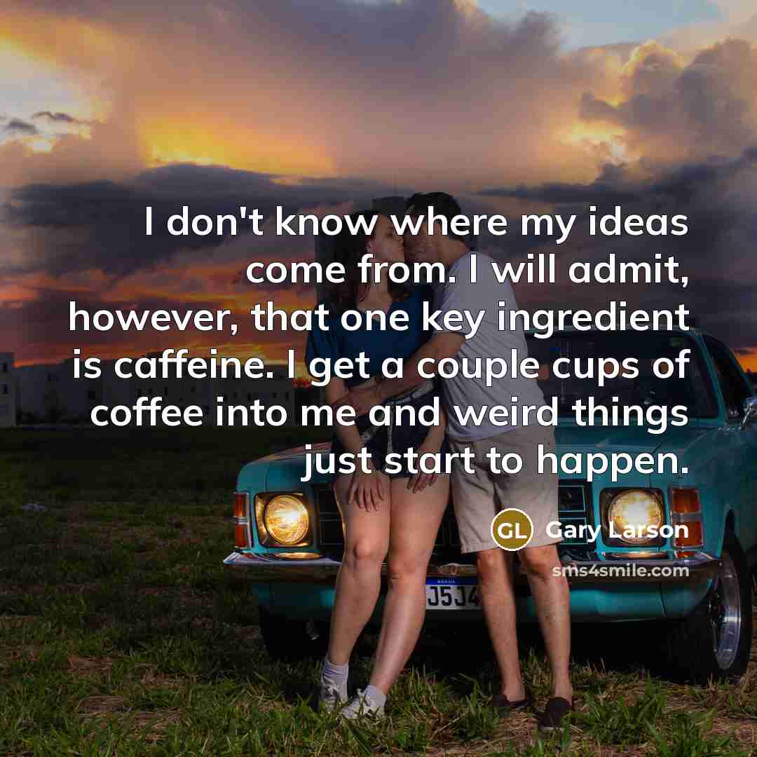 “I don't know where my ideas come from. I will admit, however, that one key ingredient is caffeine. I get a couple cups of coffee into me and weird things just start to happen.” quote by Gary Larson