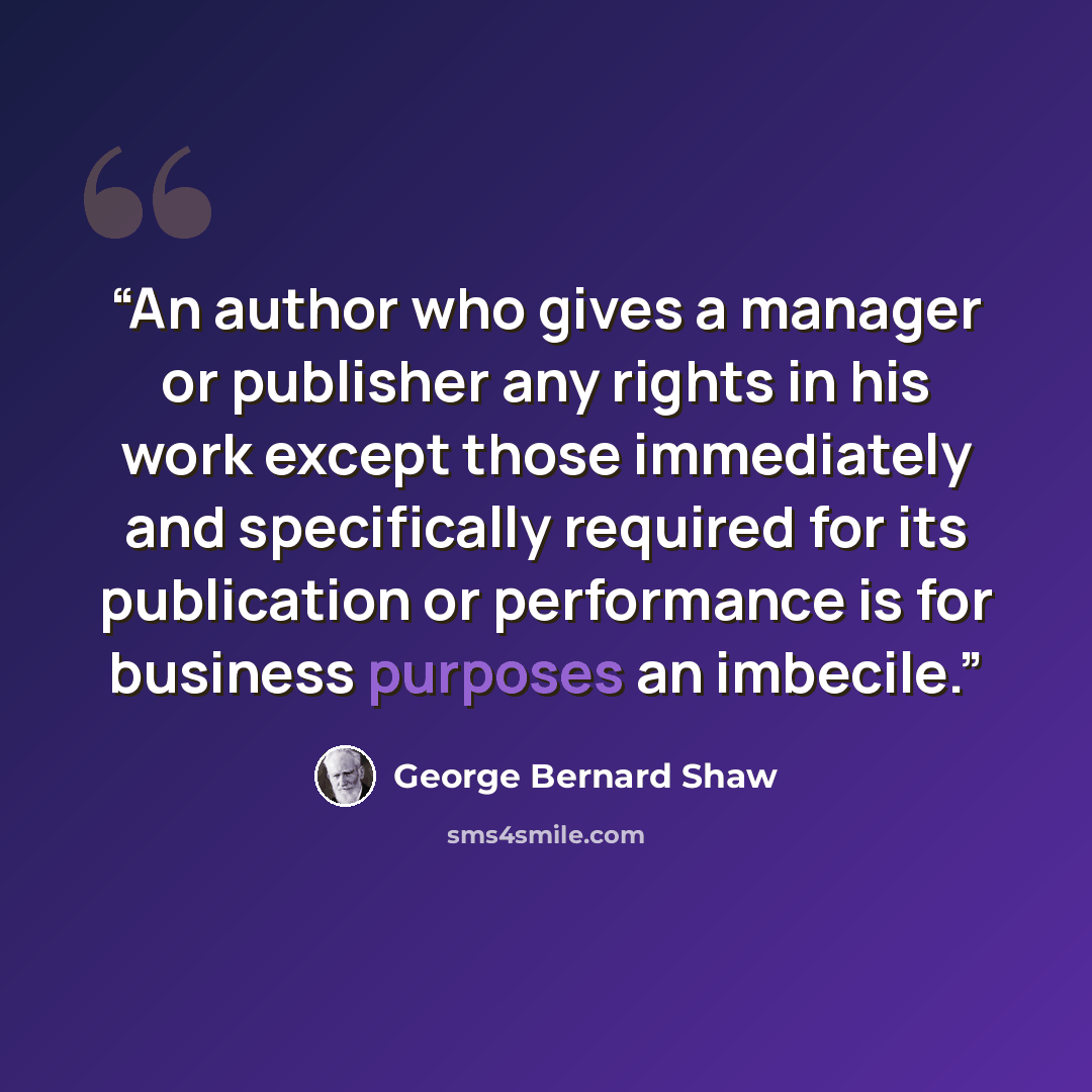 “An author who gives a manager or publisher any rights in his work except those immediately and specifically required for its publication or performance is for business purposes an imbecile.” quote by George Bernard Shaw