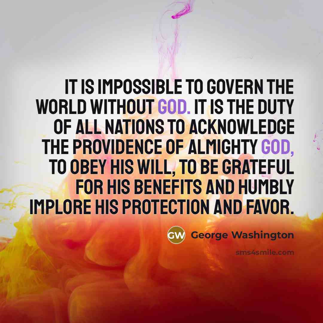 “It is impossible to govern the world without God. It is the duty of all nations to acknowledge the Providence of Almighty God, to obey his will, to be grateful for his benefits and humbly implore his protection and favor.” quote by George Washington