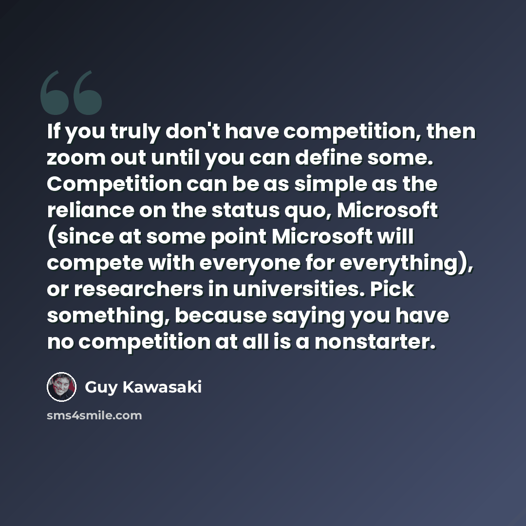 “If you truly don't have competition, then zoom out until you can define some. Competition can be as simple as the reliance on the status quo, Microsoft (since at some point Microsoft will compete with everyone for everything), or researchers in universities. Pick something, because saying you have…” quote by Guy Kawasaki