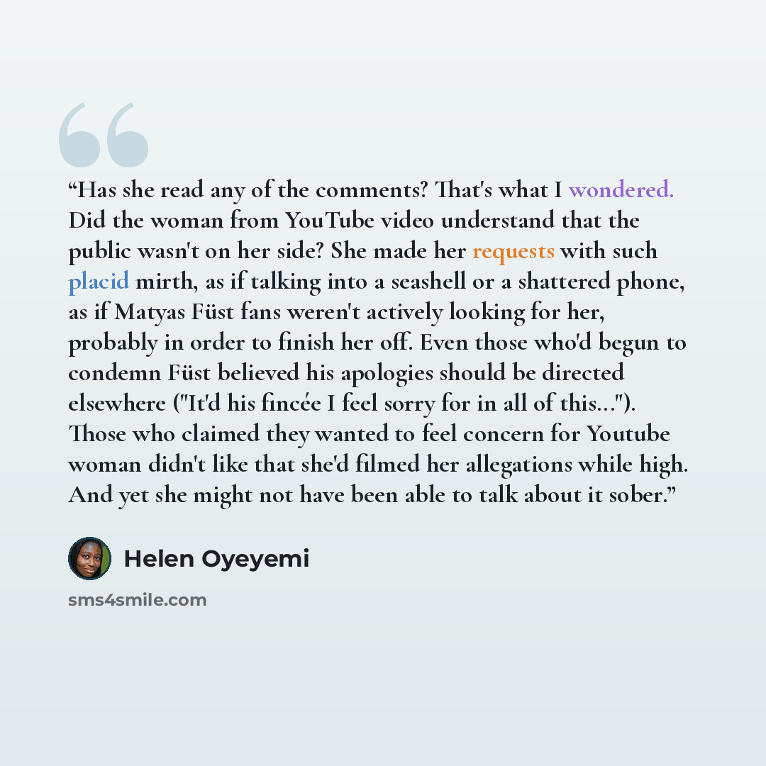 “Has she read any of the comments? That's what I wondered. Did the woman from YouTube video understand that the public wasn't on her side? She made her requests with such placid mirth, as if talking into a seashell or a shattered phone, as if Matyas Füst fans weren't actively looking for her…” quote by Helen Oyeyemi