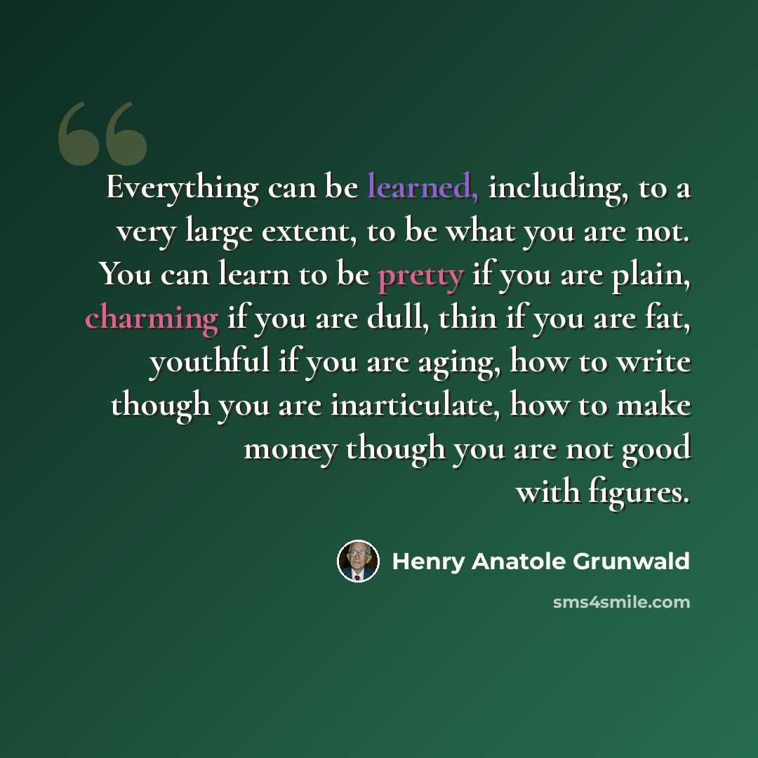 “Everything can be learned, including, to a very large extent, to be what you are not. You can learn to be pretty if you are plain, charming if you are dull, thin if you are fat, youthful if you are aging, how to write though you are inarticulate, how to make money though you are not good with…” quote by Henry Anatole Grunwald
