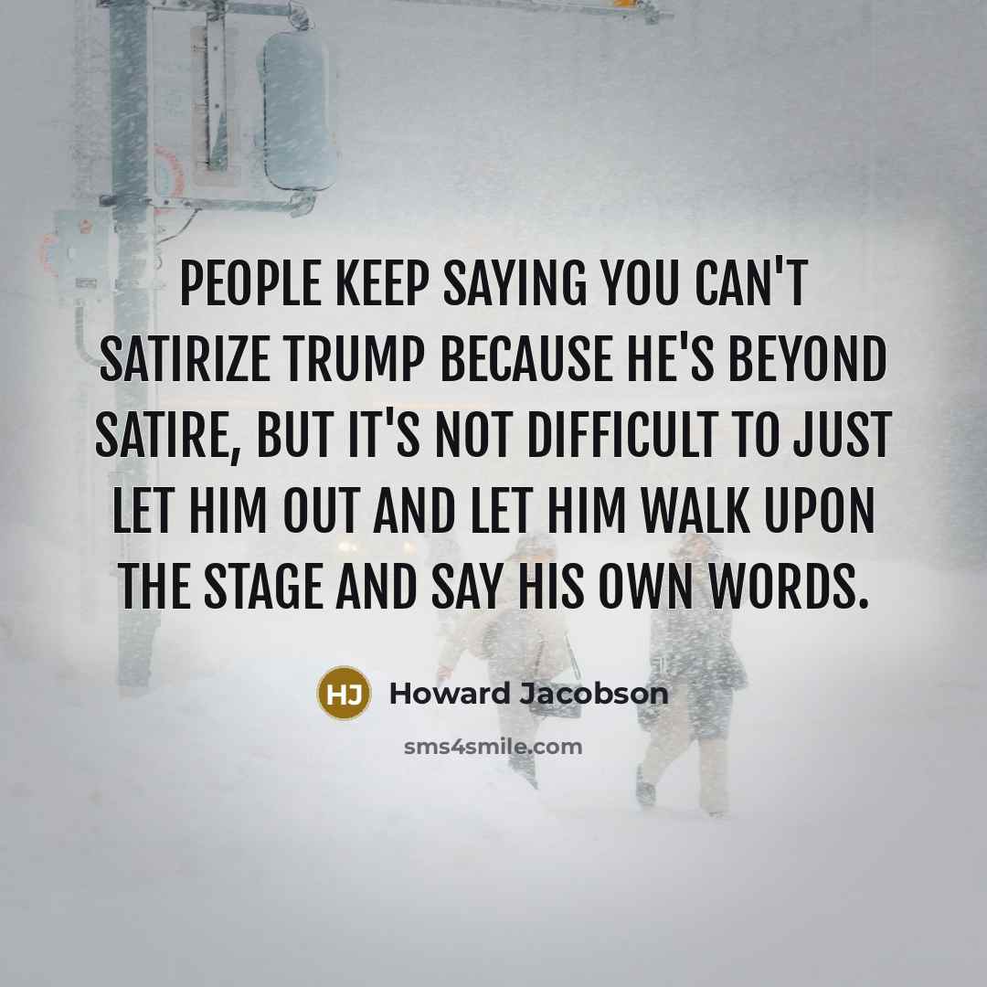 “People keep saying you can't satirize Trump because he's beyond satire, but it's not difficult to just let him out and let him walk upon the stage and say his own words.” quote by Howard Jacobson