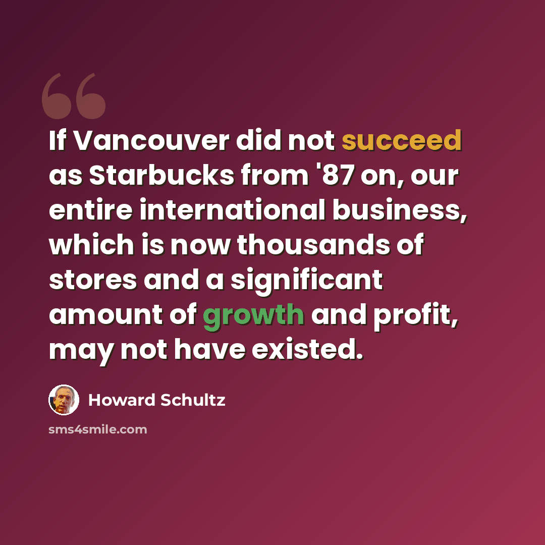 “If Vancouver did not succeed as Starbucks from '87 on, our entire international business, which is now thousands of stores and a significant amount of growth and profit, may not have existed.” quote by Howard Schultz