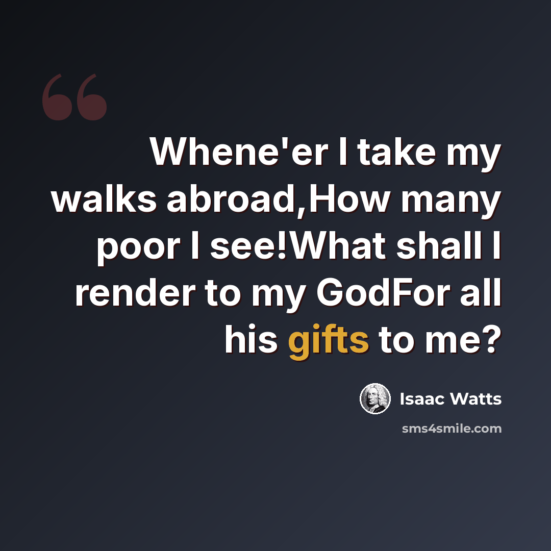 “Whene'er I take my walks abroad,How many poor I see!What shall I render to my GodFor all his gifts to me?” quote by Isaac Watts