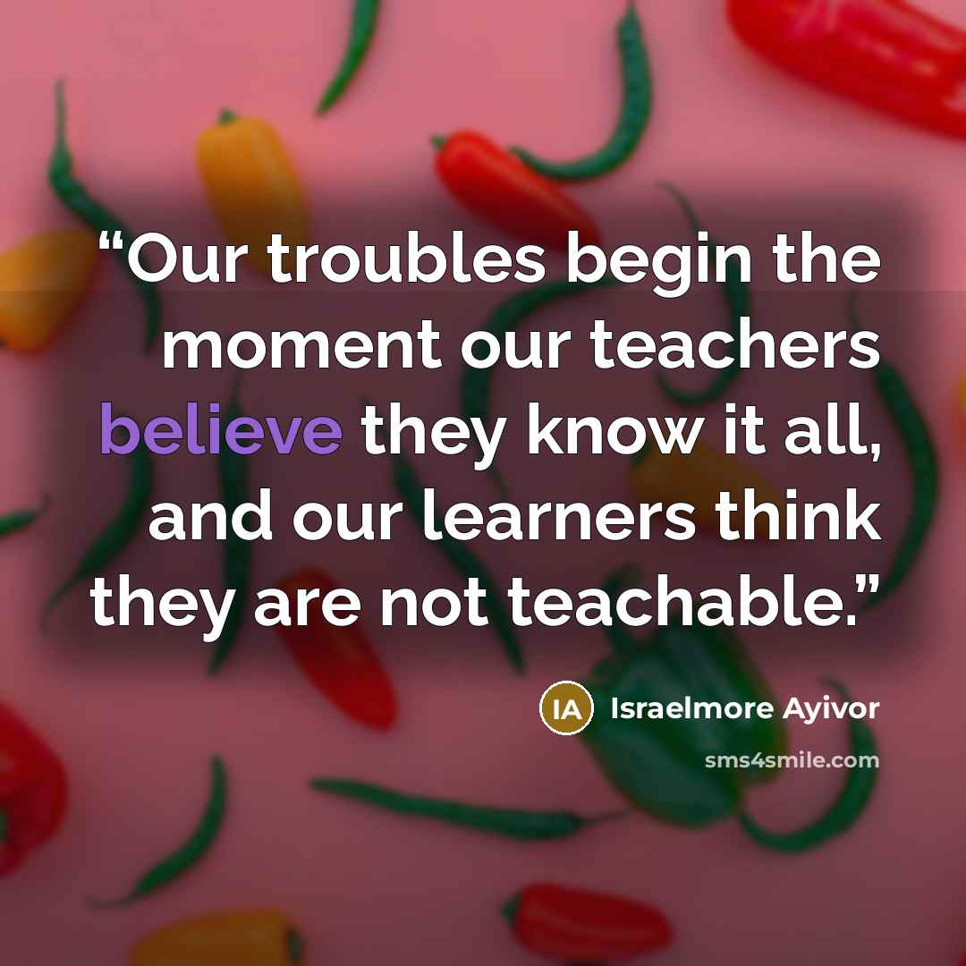 “Our troubles begin the moment our teachers believe they know it all, and our learners think they are not teachable.” quote by Israelmore Ayivor
