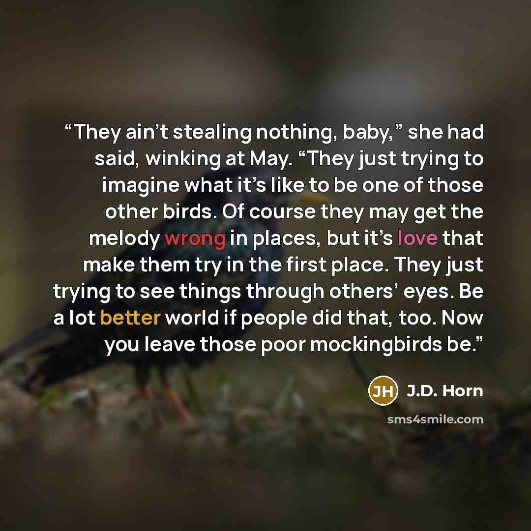 “They ain’t stealing nothing, baby,” she had said, winking at May. “They just trying to imagine what it’s like to be one of those other birds. Of course they may get the melody wrong in places, but it’s love that make them try in the first place. They just trying to see things through others’ eyes…” quote by J.D. Horn