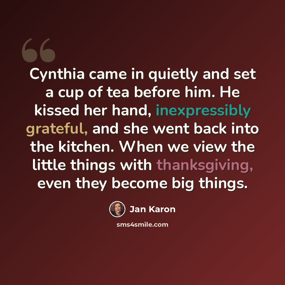 “Cynthia came in quietly and set a cup of tea before him. He kissed her hand, inexpressibly grateful, and she went back into the kitchen. When we view the little things with thanksgiving, even they become big things.” quote by Jan Karon
