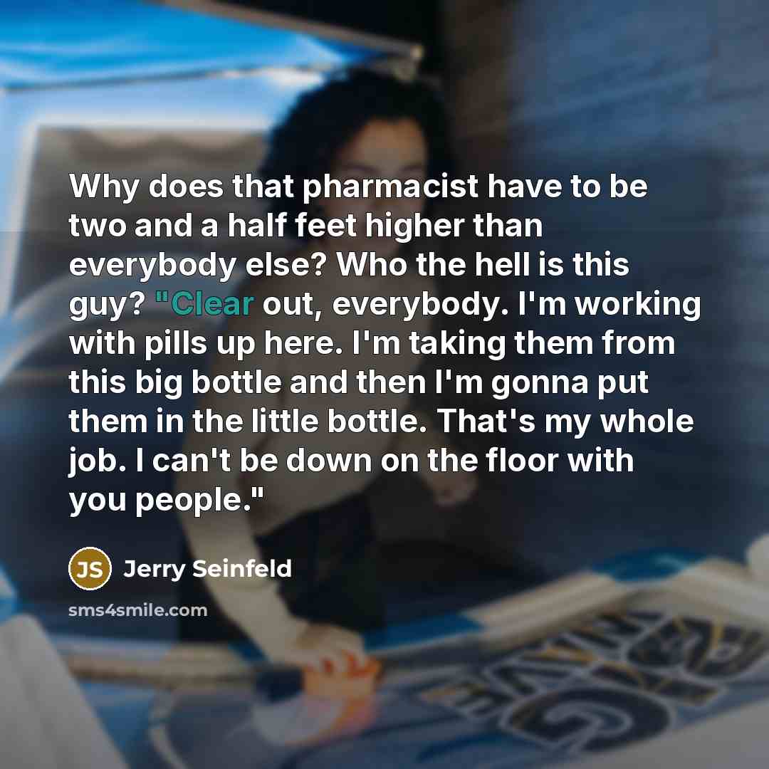 “Why does that pharmacist have to be two and a half feet higher than everybody else? Who the hell is this guy? "Clear out, everybody. I'm working with pills up here. I'm taking them from this big bottle and then I'm gonna put them in the little bottle. That's my whole job. I can't be down on the…” quote by Jerry Seinfeld