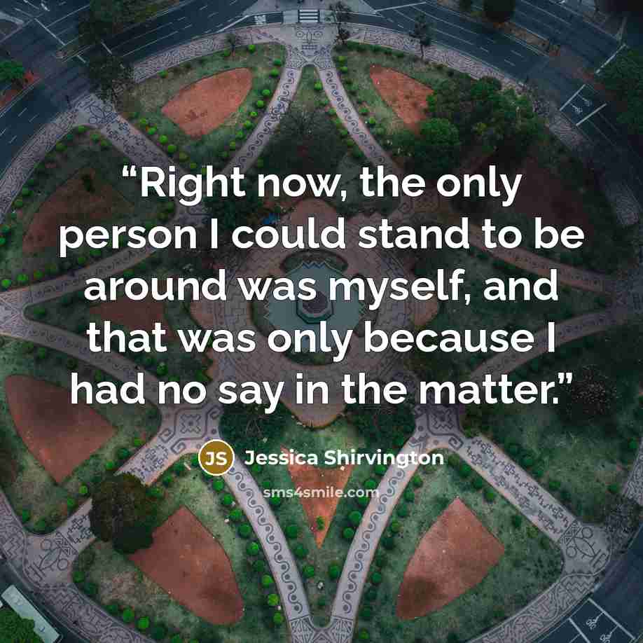 “Right now, the only person I could stand to be around was myself, and that was only because I had no say in the matter.” quote by Jessica Shirvington