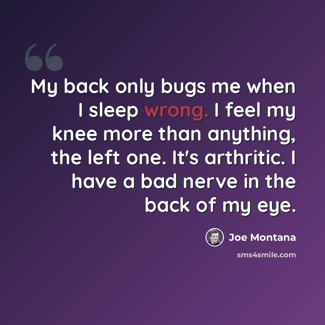 “My back only bugs me when I sleep wrong. I feel my knee more than anything, the left one. It's arthritic. I have a bad nerve in the back of my eye.” quote by Joe Montana