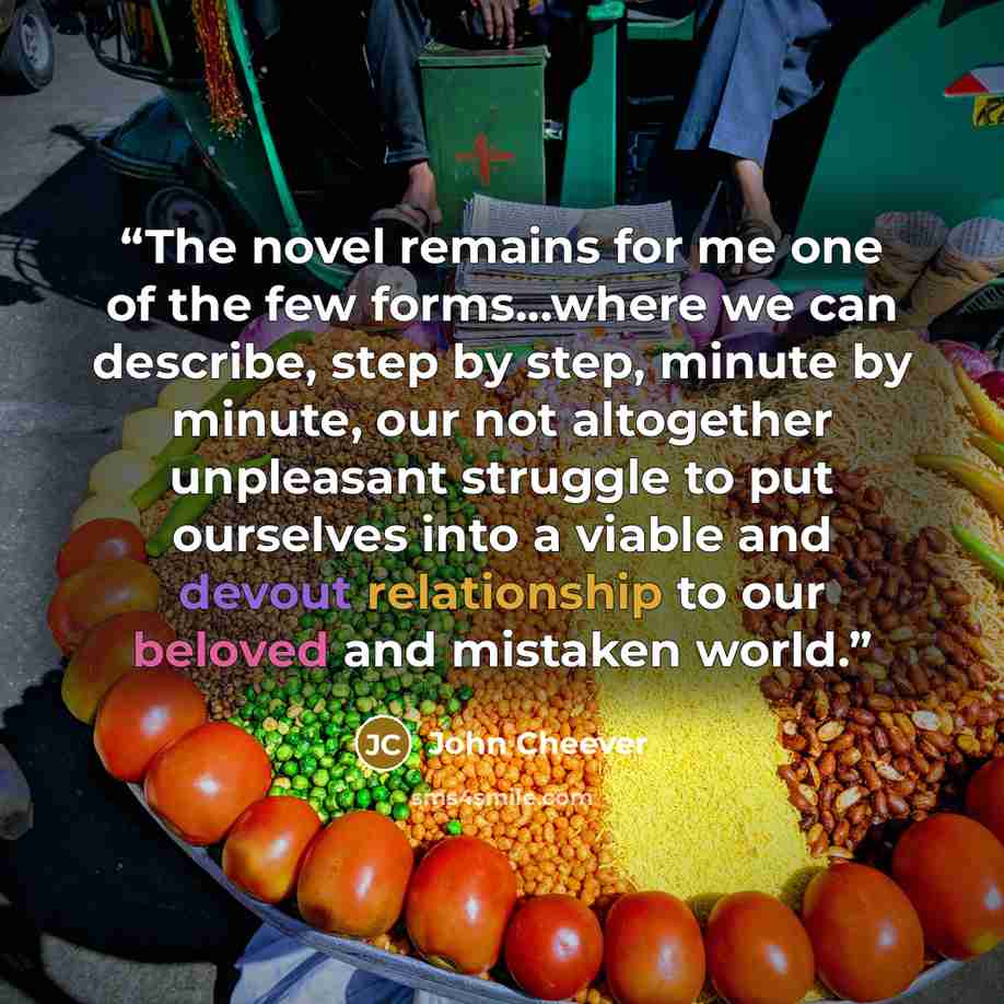 “The novel remains for me one of the few forms...where we can describe, step by step, minute by minute, our not altogether unpleasant struggle to put ourselves into a viable and devout relationship to our beloved and mistaken world.” quote by John Cheever