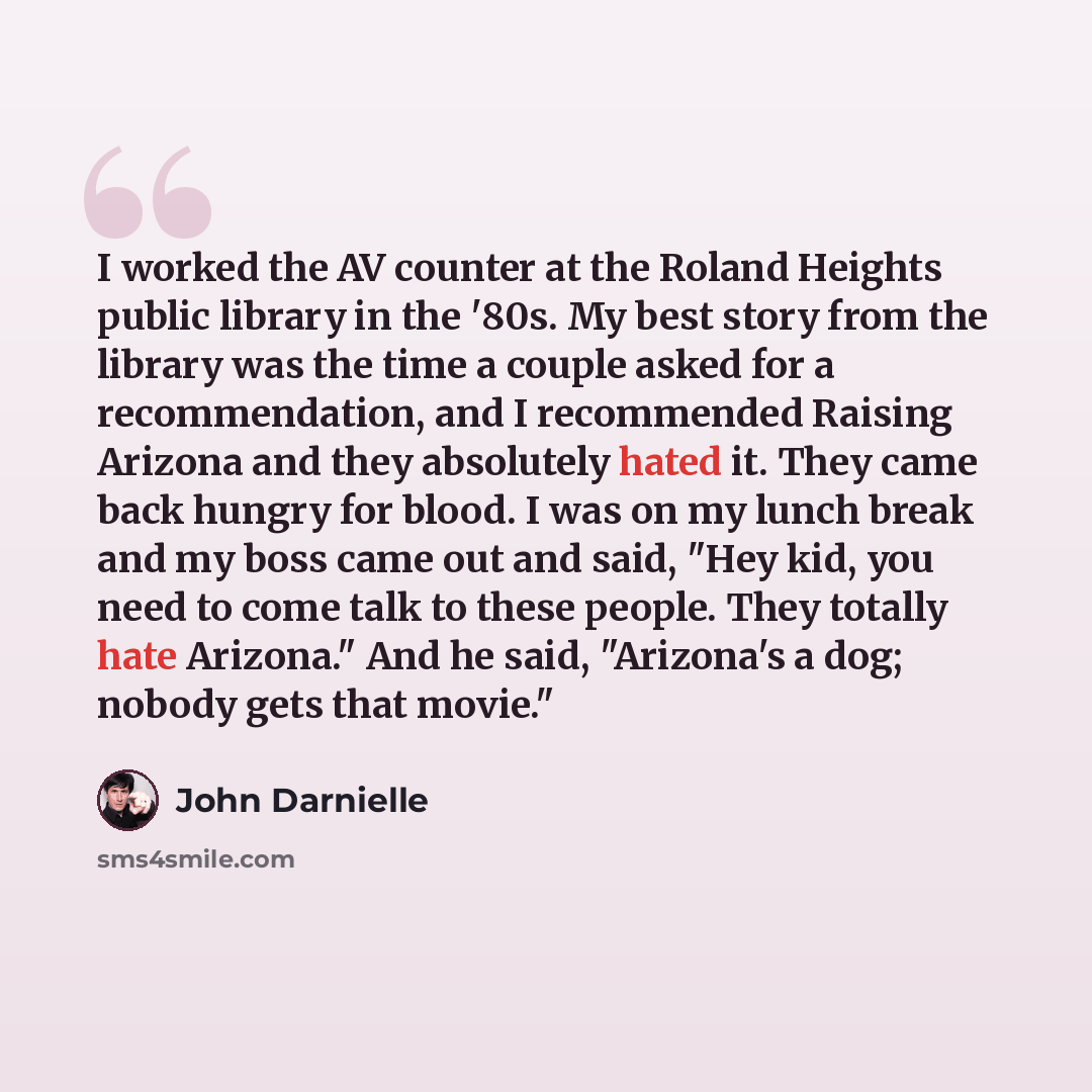 “I worked the AV counter at the Roland Heights public library in the '80s. My best story from the library was the time a couple asked for a recommendation, and I recommended Raising Arizona and they absolutely hated it. They came back hungry for blood. I was on my lunch break and my boss came out…” quote by John Darnielle
