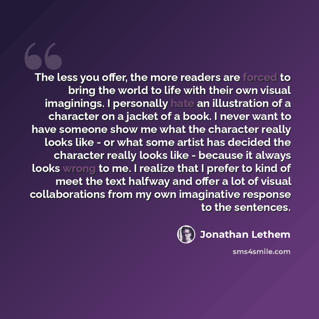 “The less you offer, the more readers are forced to bring the world to life with their own visual imaginings. I personally hate an illustration of a character on a jacket of a book. I never want to have someone show me what the character really looks like - or what some artist has decided the…” quote by Jonathan Lethem