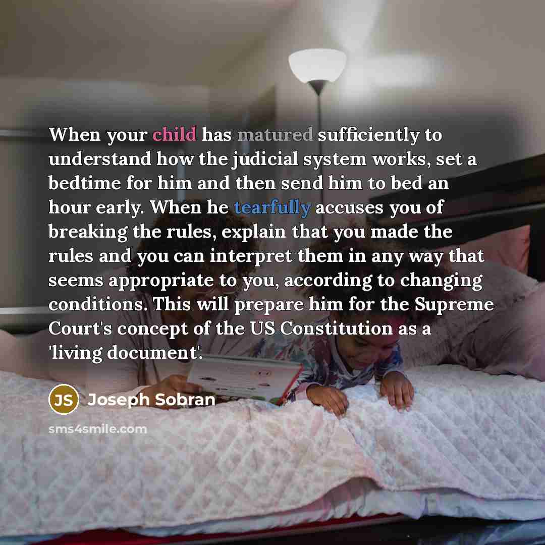 “When your child has matured sufficiently to understand how the judicial system works, set a bedtime for him and then send him to bed an hour early. When he tearfully accuses you of breaking the rules, explain that you made the rules and you can interpret them in any way that seems appropriate to…” quote by Joseph Sobran