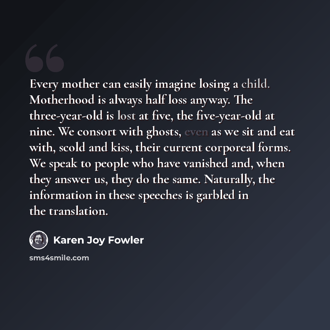 “Every mother can easily imagine losing a child. Motherhood is always half loss anyway. The three-year-old is lost at five, the five-year-old at nine. We consort with ghosts, even as we sit and eat with, scold and kiss, their current corporeal forms. We speak to people who have vanished and, when…” quote by Karen Joy Fowler