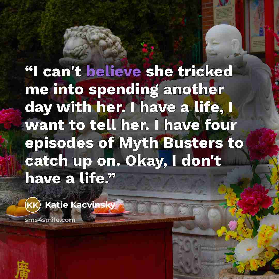 “I can't believe she tricked me into spending another day with her. I have a life, I want to tell her. I have four episodes of Myth Busters to catch up on. Okay, I don't have a life.” quote by Katie Kacvinsky