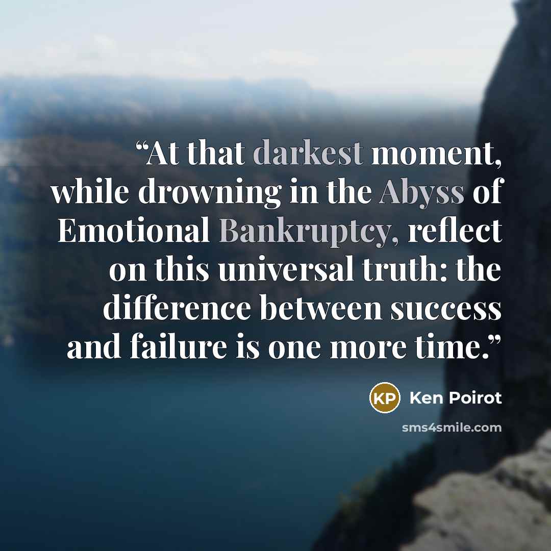 “At that darkest moment, while drowning in the Abyss of Emotional Bankruptcy, reflect on this universal truth: the difference between success and failure is one more time.” quote by Ken Poirot